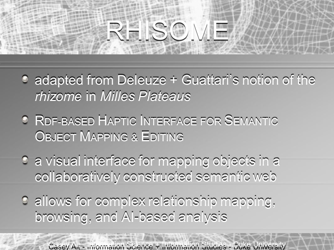 Casey Alt - Information Science + Information Studies - Duke University RHISOME adapted from Deleuze + Guattari’s notion of the rhizome in Milles Plateaus R DF-BASED H APTIC I NTERFACE FOR S EMANTIC O BJECT M APPING & E DITING a visual interface for mapping objects in a collaboratively constructed semantic web allows for complex relationship mapping, browsing, and AI-based analysis adapted from Deleuze + Guattari’s notion of the rhizome in Milles Plateaus R DF-BASED H APTIC I NTERFACE FOR S EMANTIC O BJECT M APPING & E DITING a visual interface for mapping objects in a collaboratively constructed semantic web allows for complex relationship mapping, browsing, and AI-based analysis