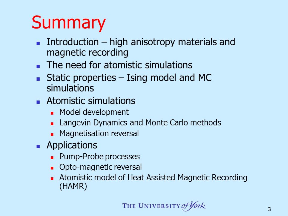3 Summary Introduction – high anisotropy materials and magnetic recording The need for atomistic simulations Static properties – Ising model and MC simulations Atomistic simulations Model development Langevin Dynamics and Monte Carlo methods Magnetisation reversal Applications Pump-Probe processes Opto-magnetic reversal Atomistic model of Heat Assisted Magnetic Recording (HAMR)
