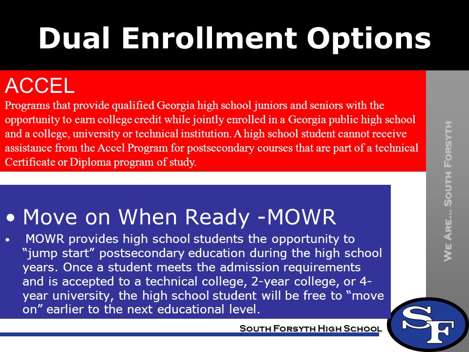 We Are… South Forsyth South Forsyth High School Dual Enrollment Options ACCEL Programs that provide qualified Georgia high school juniors and seniors with the opportunity to earn college credit while jointly enrolled in a Georgia public high school and a college, university or technical institution.