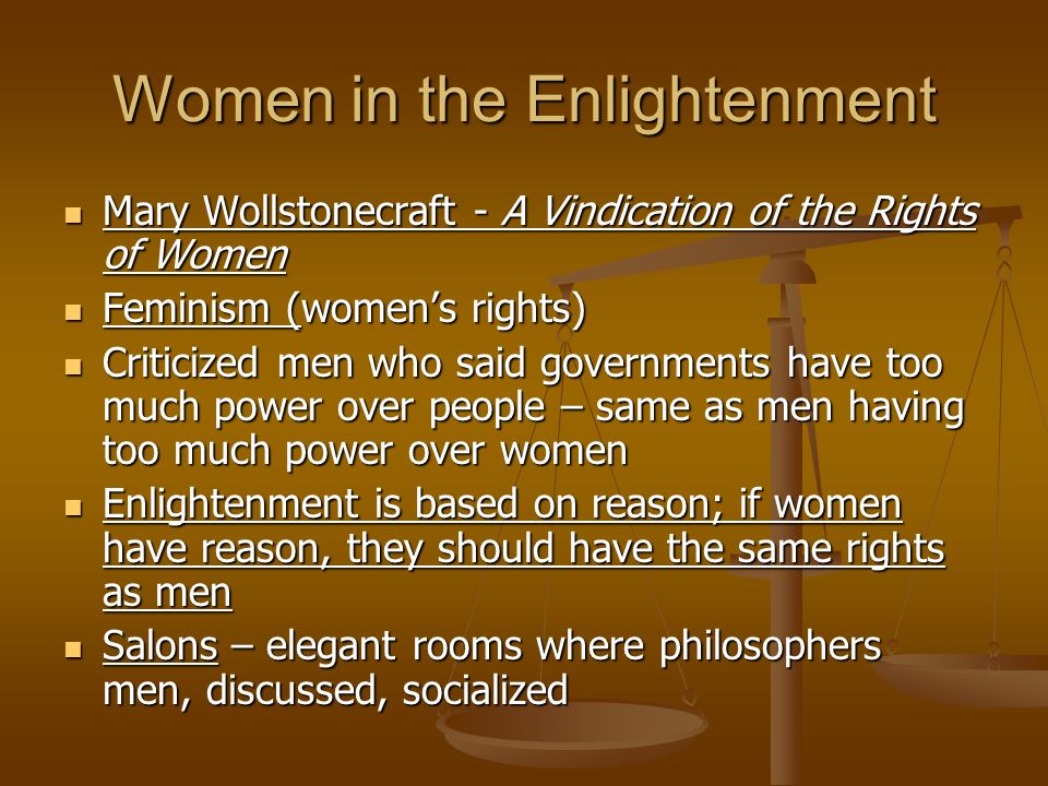 Women in the Enlightenment Mary Wollstonecraft - A Vindication of the Rights of Women Mary Wollstonecraft - A Vindication of the Rights of Women Feminism (women’s rights) Feminism (women’s rights) Criticized men who said governments have too much power over people – same as men having too much power over women Criticized men who said governments have too much power over people – same as men having too much power over women Enlightenment is based on reason; if women have reason, they should have the same rights as men Enlightenment is based on reason; if women have reason, they should have the same rights as men Salons – elegant rooms where philosophers men, discussed, socialized Salons – elegant rooms where philosophers men, discussed, socialized