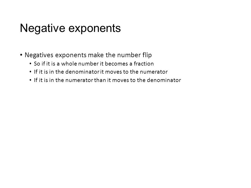 Negative exponents Negatives exponents make the number flip So if it is a whole number it becomes a fraction If it is in the denominator it moves to the numerator If it is in the numerator than it moves to the denominator