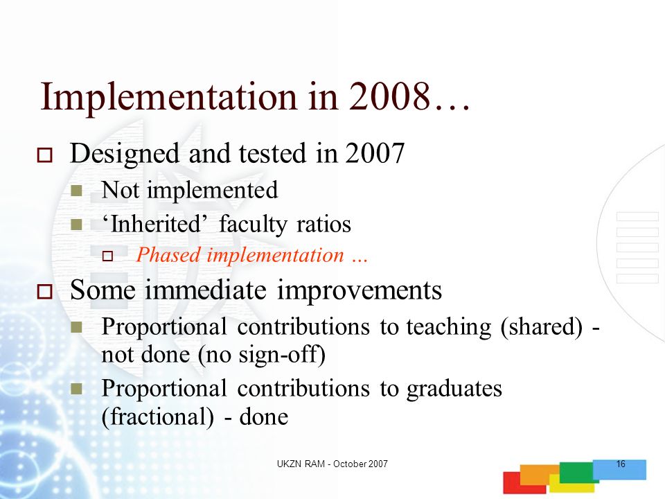UKZN RAM - October Implementation in 2008…  Designed and tested in 2007 Not implemented ‘Inherited’ faculty ratios  Phased implementation …  Some immediate improvements Proportional contributions to teaching (shared) - not done (no sign-off) Proportional contributions to graduates (fractional) - done