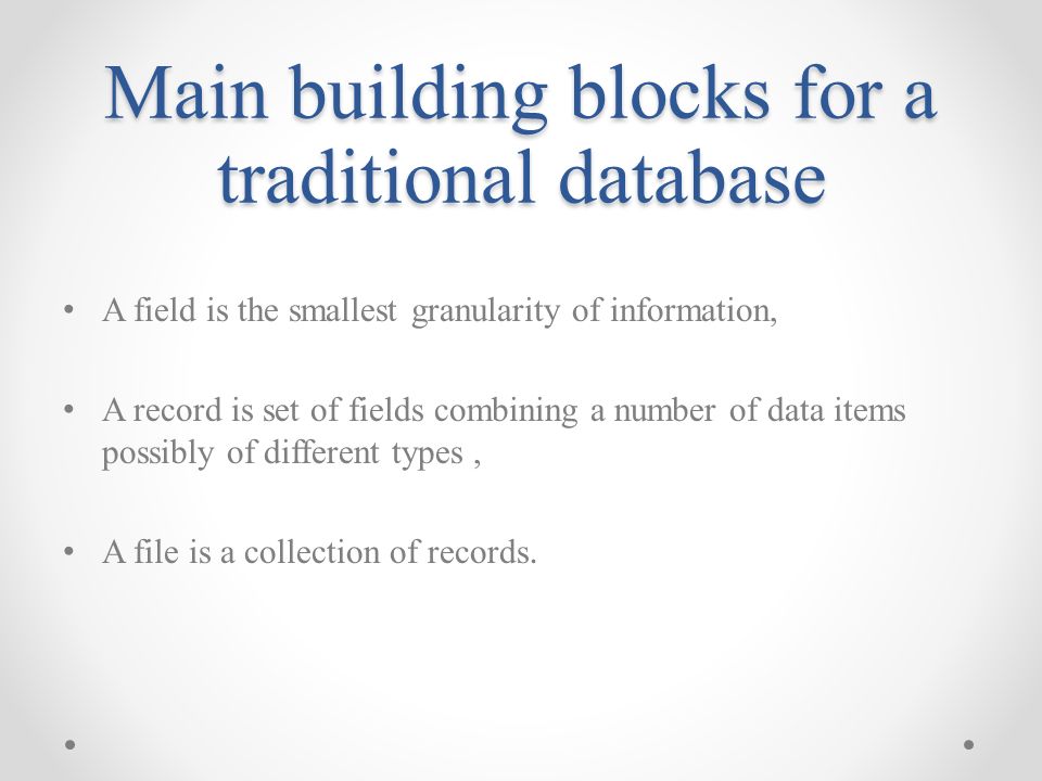 Main building blocks for a traditional database A field is the smallest granularity of information, A record is set of fields combining a number of data items possibly of different types, A file is a collection of records.