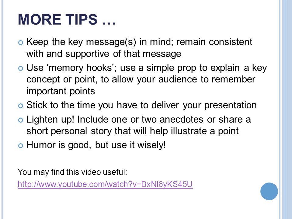 MORE TIPS … Keep the key message(s) in mind; remain consistent with and supportive of that message Use ‘memory hooks’; use a simple prop to explain a key concept or point, to allow your audience to remember important points Stick to the time you have to deliver your presentation Lighten up.
