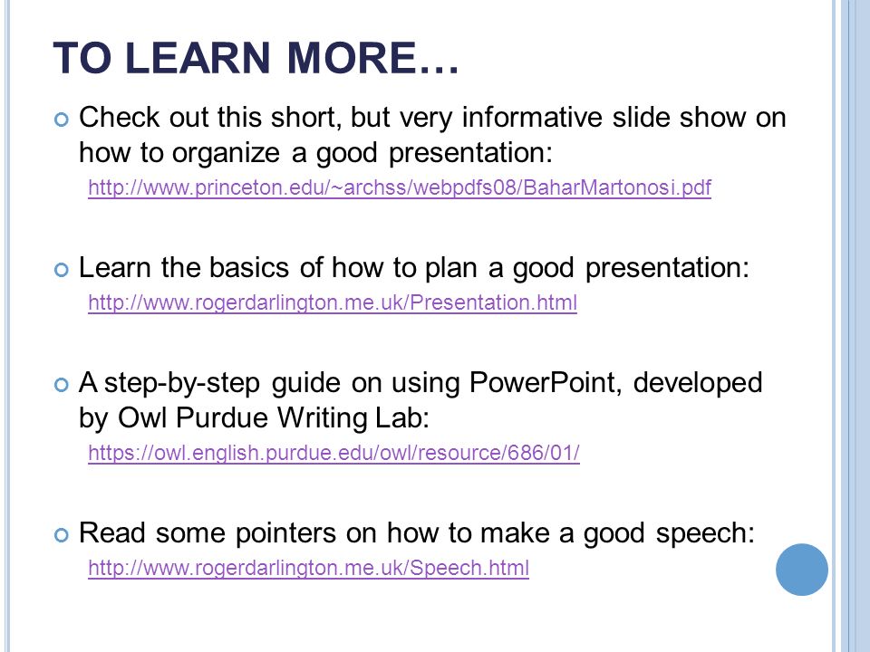 TO LEARN MORE… Check out this short, but very informative slide show on how to organize a good presentation:   Learn the basics of how to plan a good presentation:   A step-by-step guide on using PowerPoint, developed by Owl Purdue Writing Lab:   Read some pointers on how to make a good speech: