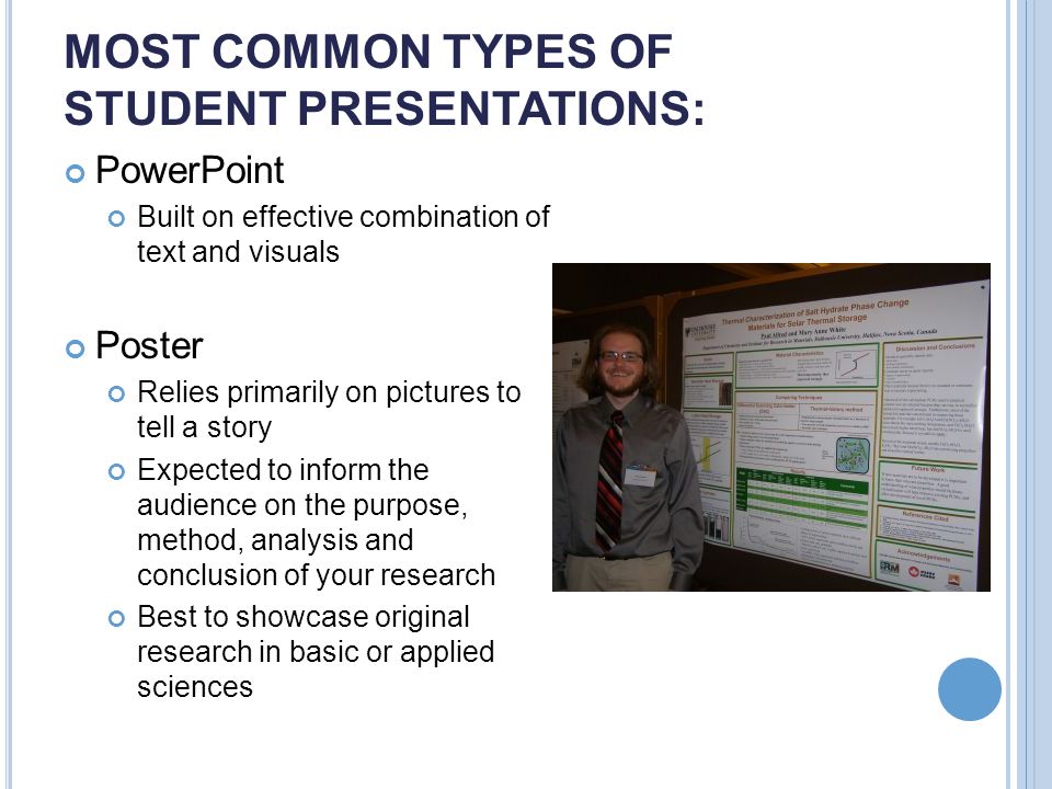 MOST COMMON TYPES OF STUDENT PRESENTATIONS: PowerPoint Built on effective combination of text and visuals Poster Relies primarily on pictures to tell a story Expected to inform the audience on the purpose, method, analysis and conclusion of your research Best to showcase original research in basic or applied sciences