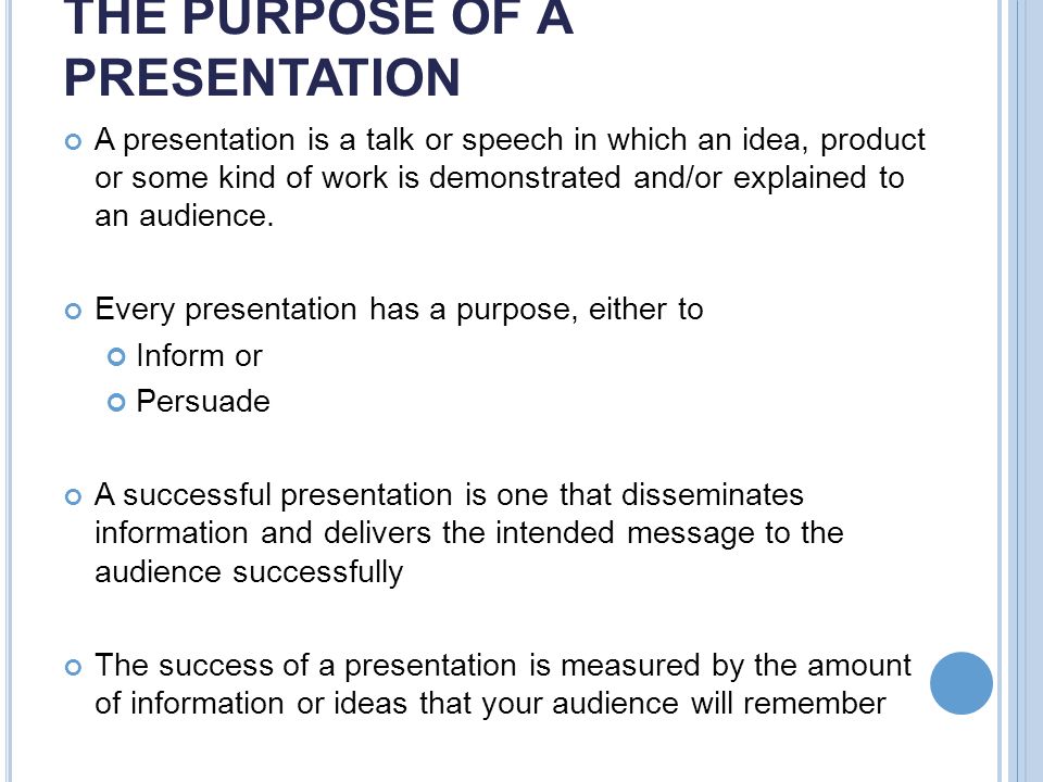THE PURPOSE OF A PRESENTATION A presentation is a talk or speech in which an idea, product or some kind of work is demonstrated and/or explained to an audience.