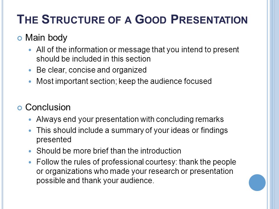 T HE S TRUCTURE OF A G OOD P RESENTATION Main body All of the information or message that you intend to present should be included in this section Be clear, concise and organized Most important section; keep the audience focused Conclusion Always end your presentation with concluding remarks This should include a summary of your ideas or findings presented Should be more brief than the introduction Follow the rules of professional courtesy: thank the people or organizations who made your research or presentation possible and thank your audience.