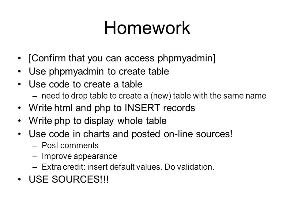 Homework [Confirm that you can access phpmyadmin] Use phpmyadmin to create table Use code to create a table –need to drop table to create a (new) table with the same name Write html and php to INSERT records Write php to display whole table Use code in charts and posted on-line sources.