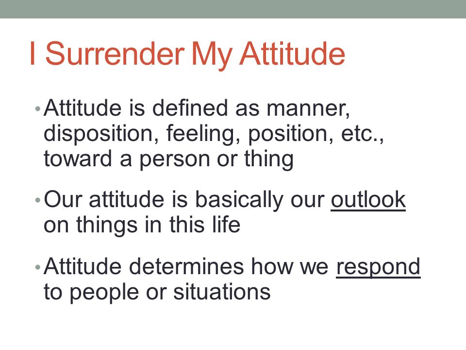 I Surrender My Attitude Attitude is defined as manner, disposition, feeling, position, etc., toward a person or thing Our attitude is basically our outlook on things in this life Attitude determines how we respond to people or situations