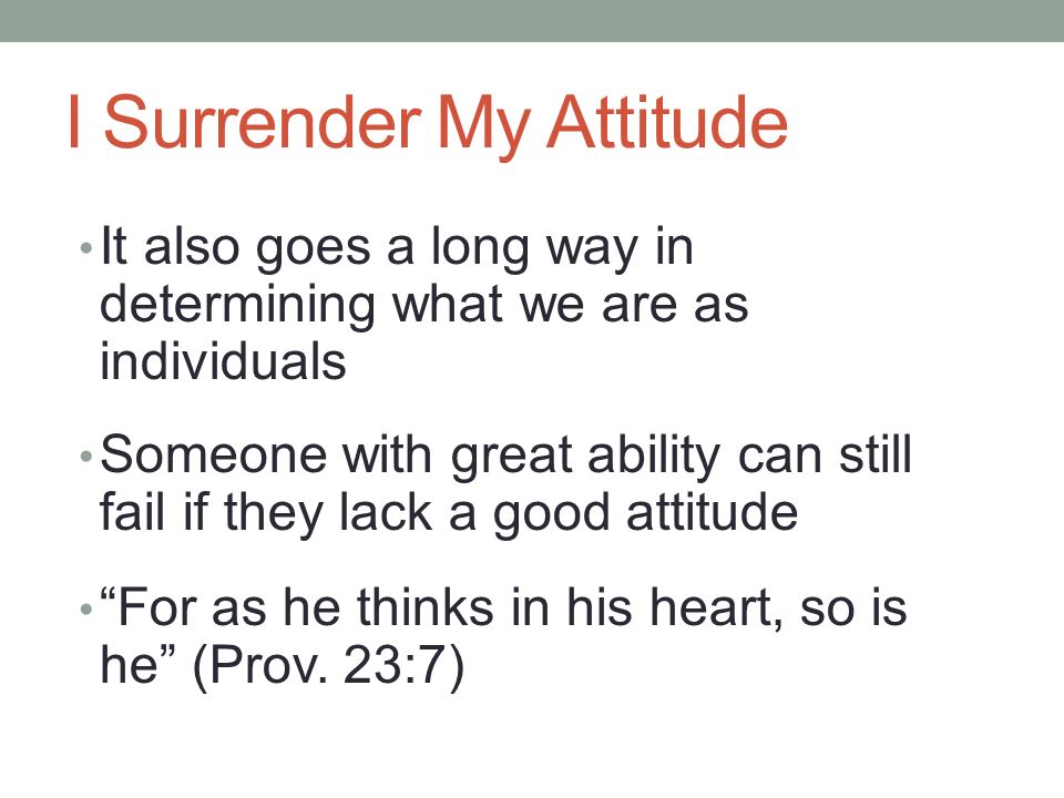I Surrender My Attitude It also goes a long way in determining what we are as individuals Someone with great ability can still fail if they lack a good attitude For as he thinks in his heart, so is he (Prov.