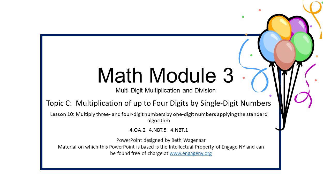Math Module 3 Multi-Digit Multiplication and Division Topic C: Multiplication of up to Four Digits by Single-Digit Numbers Lesson 10: Multiply three- and four-digit numbers by one-digit numbers applying the standard algorithm 4.OA.2 4.NBT.5 4.NBT.1 PowerPoint designed by Beth Wagenaar Material on which this PowerPoint is based is the Intellectual Property of Engage NY and can be found free of charge at