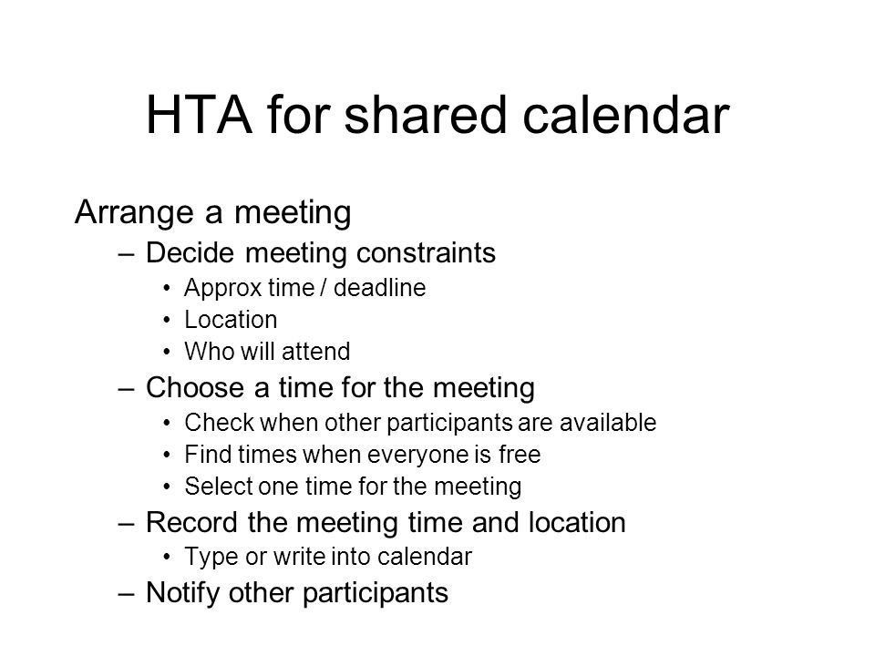 HTA for shared calendar Arrange a meeting –Decide meeting constraints Approx time / deadline Location Who will attend –Choose a time for the meeting Check when other participants are available Find times when everyone is free Select one time for the meeting –Record the meeting time and location Type or write into calendar –Notify other participants