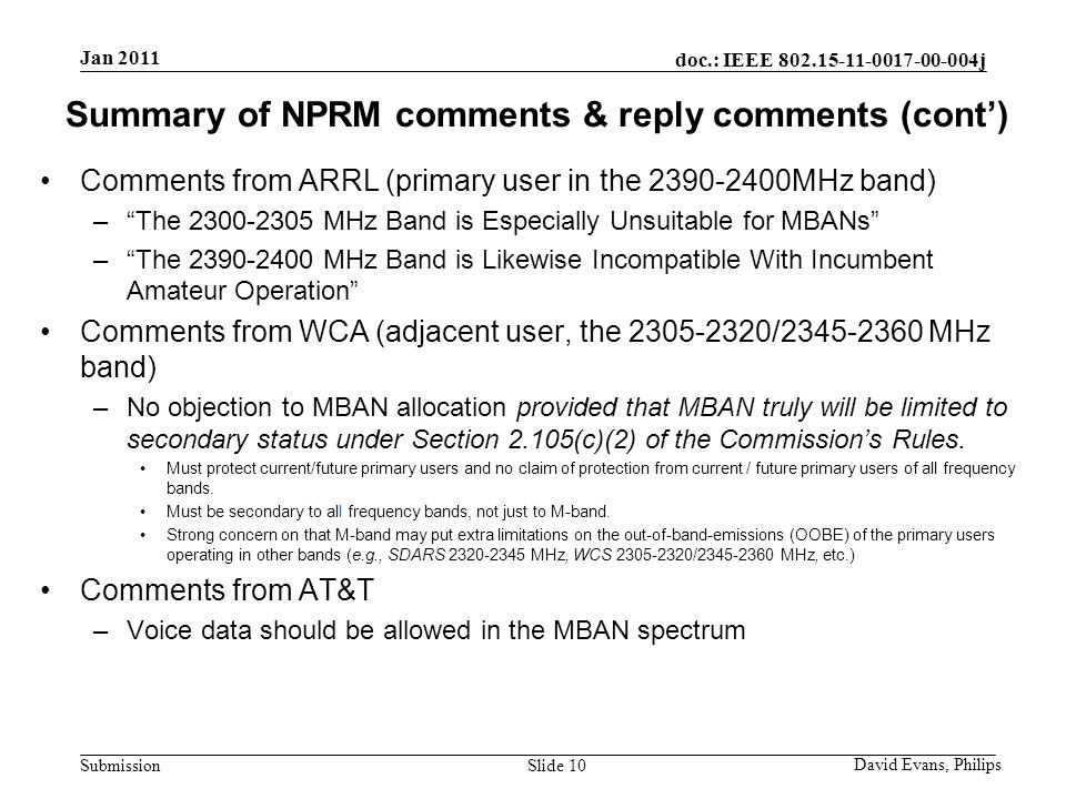 doc.: IEEE j Submission Summary of NPRM comments & reply comments (cont’) Comments from ARRL (primary user in the MHz band) – The MHz Band is Especially Unsuitable for MBANs – The MHz Band is Likewise Incompatible With Incumbent Amateur Operation Comments from WCA (adjacent user, the / MHz band) –No objection to MBAN allocation provided that MBAN truly will be limited to secondary status under Section 2.105(c)(2) of the Commission’s Rules.