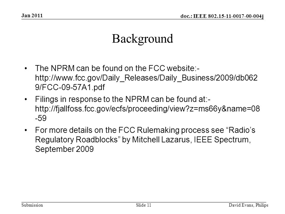 doc.: IEEE j Submission Slide 11 Background The NPRM can be found on the FCC website:-   9/FCC-09-57A1.pdf Filings in response to the NPRM can be found at:-   z=ms66y&name= For more details on the FCC Rulemaking process see Radio’s Regulatory Roadblocks by Mitchell Lazarus, IEEE Spectrum, September 2009 Jan 2011 David Evans, Philips