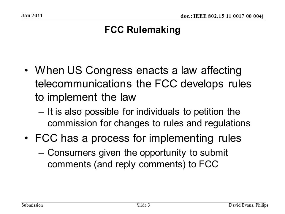 doc.: IEEE j Submission FCC Rulemaking When US Congress enacts a law affecting telecommunications the FCC develops rules to implement the law –It is also possible for individuals to petition the commission for changes to rules and regulations FCC has a process for implementing rules –Consumers given the opportunity to submit comments (and reply comments) to FCC Slide 3 Jan 2011 David Evans, Philips