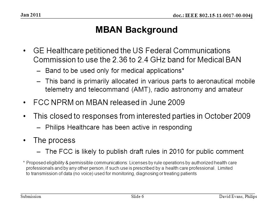 doc.: IEEE j Submission Slide 6 MBAN Background GE Healthcare petitioned the US Federal Communications Commission to use the 2.36 to 2.4 GHz band for Medical BAN –Band to be used only for medical applications* –This band is primarily allocated in various parts to aeronautical mobile telemetry and telecommand (AMT), radio astronomy and amateur FCC NPRM on MBAN released in June 2009 This closed to responses from interested parties in October 2009 –Philips Healthcare has been active in responding The process –The FCC is likely to publish draft rules in 2010 for public comment * Proposed eligibility & permissible communications: Licenses by rule operations by authorized health care professionals and by any other person, if such use is prescribed by a health care professional.