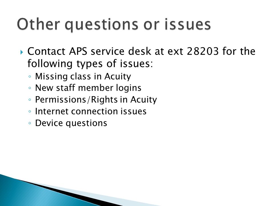  Contact APS service desk at ext for the following types of issues: ◦ Missing class in Acuity ◦ New staff member logins ◦ Permissions/Rights in Acuity ◦ Internet connection issues ◦ Device questions