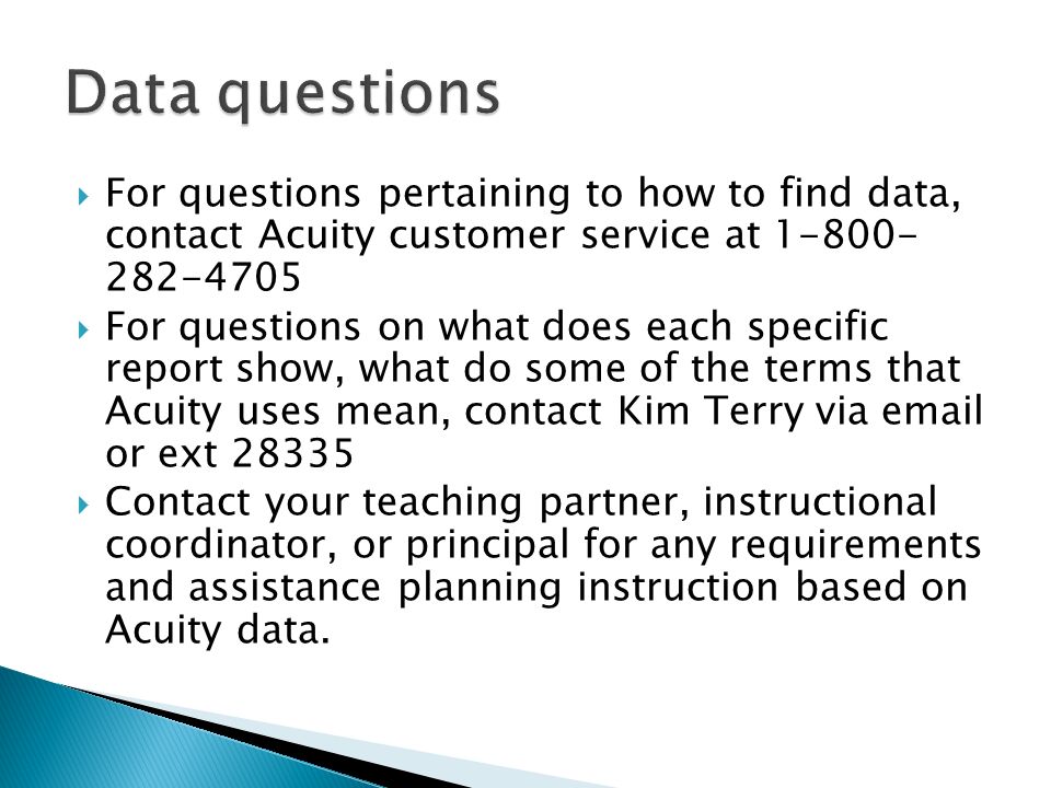  For questions pertaining to how to find data, contact Acuity customer service at  For questions on what does each specific report show, what do some of the terms that Acuity uses mean, contact Kim Terry via  or ext  Contact your teaching partner, instructional coordinator, or principal for any requirements and assistance planning instruction based on Acuity data.