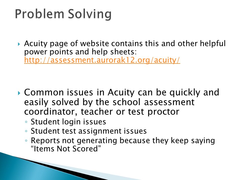  Acuity page of website contains this and other helpful power points and help sheets:      Common issues in Acuity can be quickly and easily solved by the school assessment coordinator, teacher or test proctor ◦ Student login issues ◦ Student test assignment issues ◦ Reports not generating because they keep saying Items Not Scored