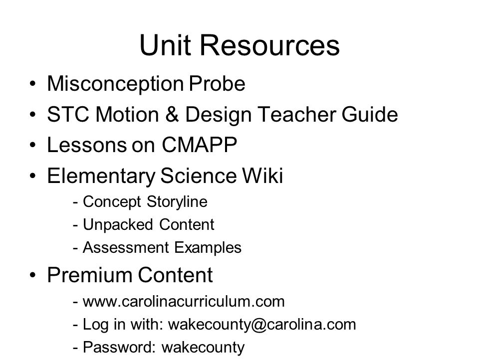 Unit Resources Misconception Probe STC Motion & Design Teacher Guide Lessons on CMAPP Elementary Science Wiki - Concept Storyline - Unpacked Content - Assessment Examples Premium Content Log in with: - Password: wakecounty