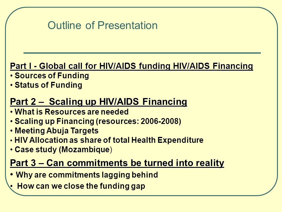 Part 3 – Can commitments be turned into reality Why are commitments lagging behind How can we close the funding gap Outline of Presentation Part I - Global call for HIV/AIDS funding HIV/AIDS Financing Sources of Funding Status of Funding Part 2 – Scaling up HIV/AIDS Financing What is Resources are needed Scaling up Financing (resources: ) Meeting Abuja Targets HIV Allocation as share of total Health Expenditure Case study (Mozambique)
