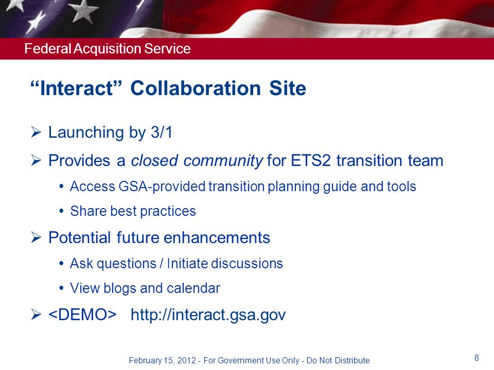 Federal Acquisition Service Interact Collaboration Site  Launching by 3/1  Provides a closed community for ETS2 transition team  Access GSA-provided transition planning guide and tools  Share best practices  Potential future enhancements  Ask questions / Initiate discussions  View blogs and calendar    8 February 15, For Government Use Only - Do Not Distribute