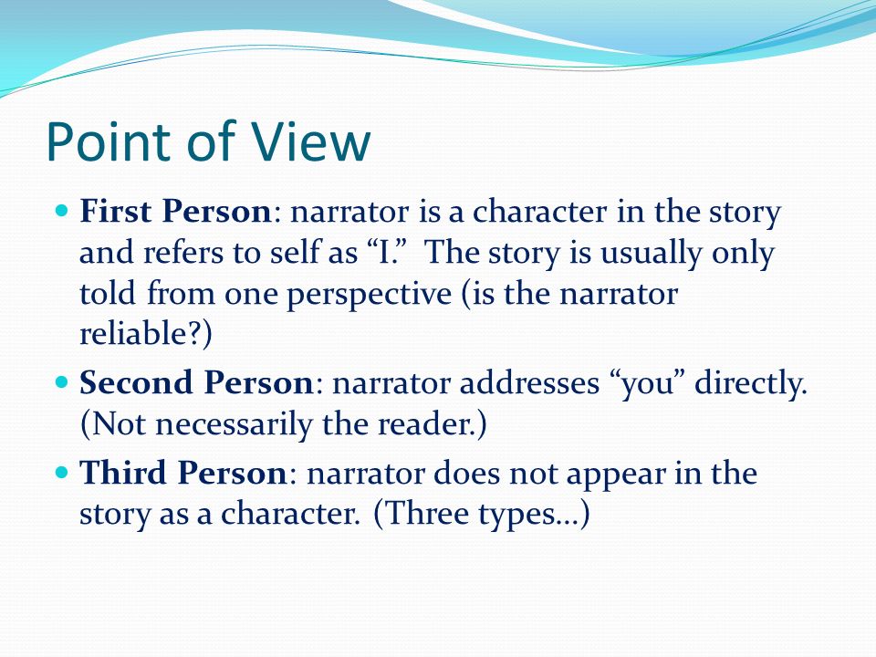 Point of View First Person: narrator is a character in the story and refers to self as I. The story is usually only told from one perspective (is the narrator reliable ) Second Person: narrator addresses you directly.