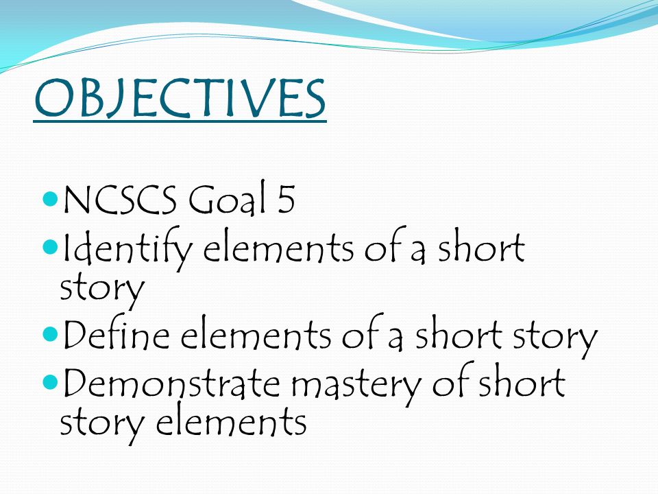 OBJECTIVES NCSCS Goal 5 Identify elements of a short story Define elements of a short story Demonstrate mastery of short story elements