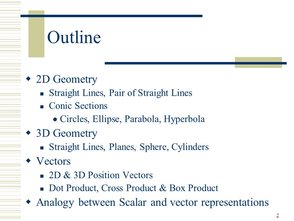 2 Outline  2D Geometry Straight Lines, Pair of Straight Lines Conic Sections Circles, Ellipse, Parabola, Hyperbola  3D Geometry Straight Lines, Planes, Sphere, Cylinders  Vectors 2D & 3D Position Vectors Dot Product, Cross Product & Box Product  Analogy between Scalar and vector representations