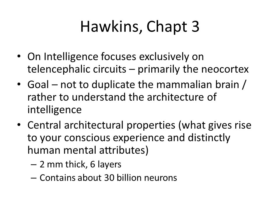 Hawkins, Chapt 3 On Intelligence focuses exclusively on telencephalic circuits – primarily the neocortex Goal – not to duplicate the mammalian brain / rather to understand the architecture of intelligence Central architectural properties (what gives rise to your conscious experience and distinctly human mental attributes) – 2 mm thick, 6 layers – Contains about 30 billion neurons