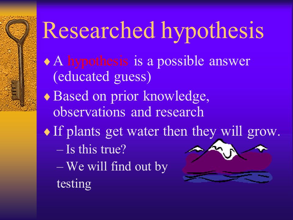 Researched hypothesis  A hypothesis is a possible answer (educated guess)  Based on prior knowledge, observations and research  If plants get water then they will grow.