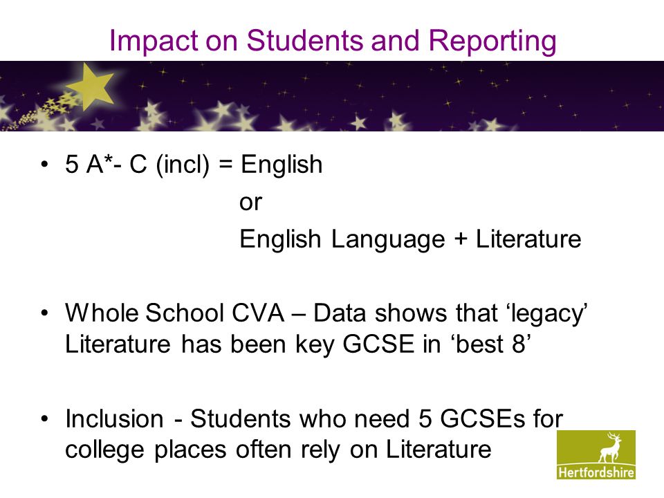 Impact on Students and Reporting 5 A*- C (incl) = English or English Language + Literature Whole School CVA – Data shows that ‘legacy’ Literature has been key GCSE in ‘best 8’ Inclusion - Students who need 5 GCSEs for college places often rely on Literature