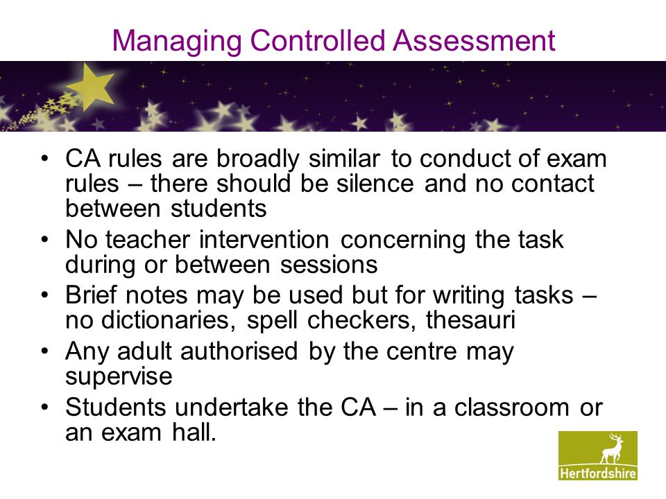 Managing Controlled Assessment CA rules are broadly similar to conduct of exam rules – there should be silence and no contact between students No teacher intervention concerning the task during or between sessions Brief notes may be used but for writing tasks – no dictionaries, spell checkers, thesauri Any adult authorised by the centre may supervise Students undertake the CA – in a classroom or an exam hall.