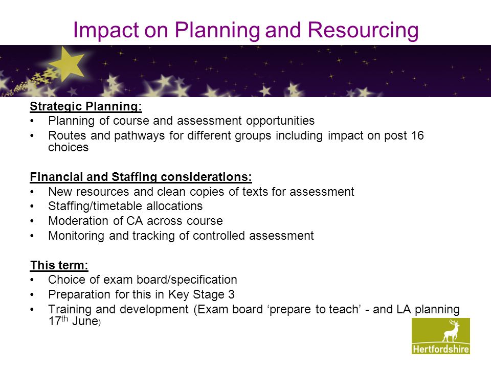 Impact on Planning and Resourcing Strategic Planning: Planning of course and assessment opportunities Routes and pathways for different groups including impact on post 16 choices Financial and Staffing considerations: New resources and clean copies of texts for assessment Staffing/timetable allocations Moderation of CA across course Monitoring and tracking of controlled assessment This term: Choice of exam board/specification Preparation for this in Key Stage 3 Training and development (Exam board ‘prepare to teach’ - and LA planning 17 th June )
