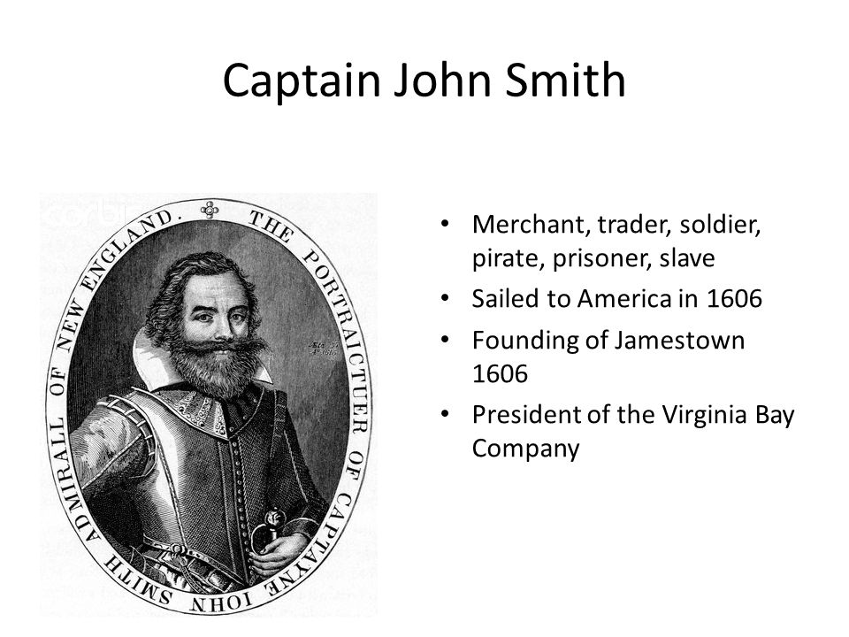 Captain John Smith Merchant, trader, soldier, pirate, prisoner, slave Sailed to America in 1606 Founding of Jamestown 1606 President of the Virginia Bay Company