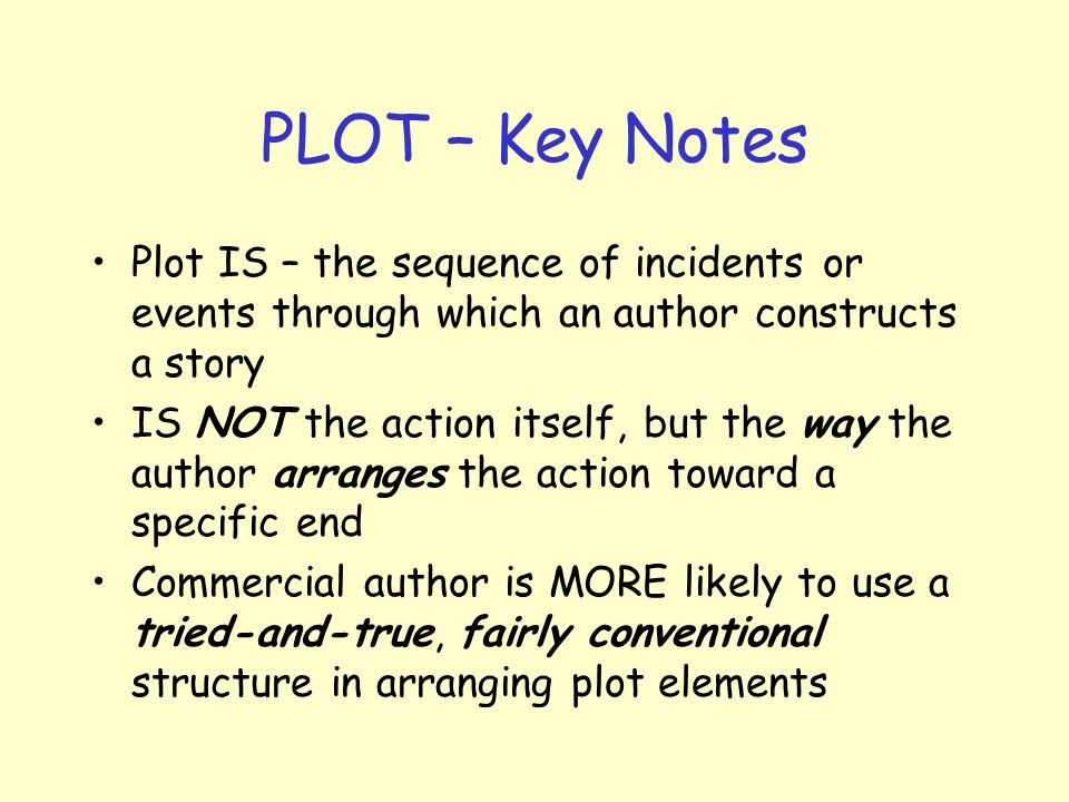 PLOT – Key Notes Plot IS – the sequence of incidents or events through which an author constructs a story IS NOT the action itself, but the way the author arranges the action toward a specific end Commercial author is MORE likely to use a tried-and-true, fairly conventional structure in arranging plot elements