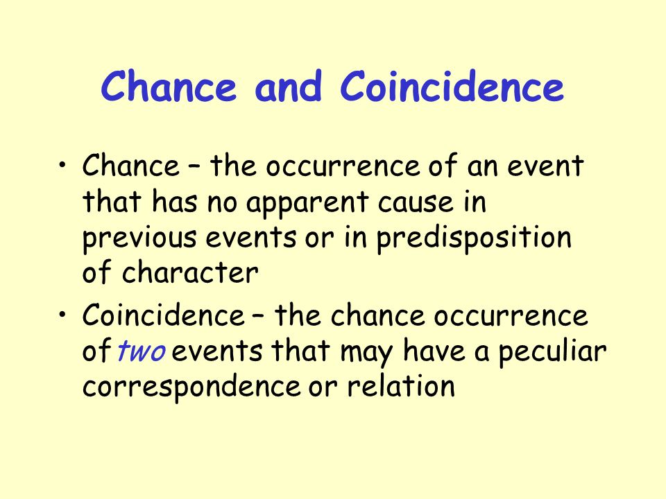 Chance and Coincidence Chance – the occurrence of an event that has no apparent cause in previous events or in predisposition of character Coincidence – the chance occurrence oftwo events that may have a peculiar correspondence or relation