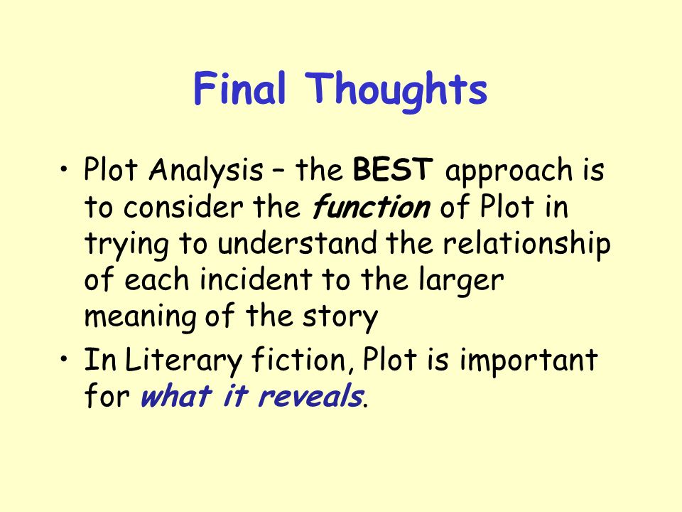 Final Thoughts Plot Analysis – the BEST approach is to consider the function of Plot in trying to understand the relationship of each incident to the larger meaning of the story In Literary fiction, Plot is important for what it reveals.