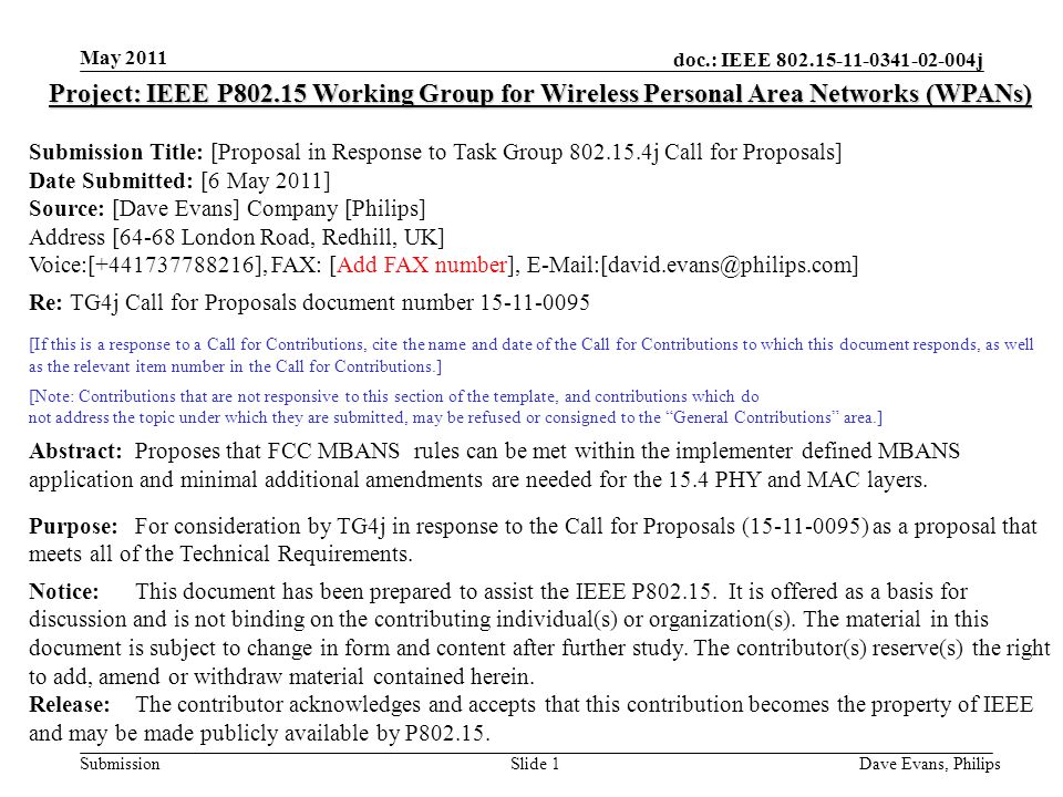 doc.: IEEE j Submission May 2011 Dave Evans, PhilipsSlide 1 Project: IEEE P Working Group for Wireless Personal Area Networks (WPANs) Submission Title: [Proposal in Response to Task Group j Call for Proposals] Date Submitted: [6 May 2011] Source: [Dave Evans] Company [Philips] Address [64-68 London Road, Redhill, UK] Voice:[ ], FAX: [Add FAX number], Re: TG4j Call for Proposals document number [If this is a response to a Call for Contributions, cite the name and date of the Call for Contributions to which this document responds, as well as the relevant item number in the Call for Contributions.] [Note: Contributions that are not responsive to this section of the template, and contributions which do not address the topic under which they are submitted, may be refused or consigned to the General Contributions area.] Abstract:Proposes that FCC MBANS rules can be met within the implementer defined MBANS application and minimal additional amendments are needed for the 15.4 PHY and MAC layers.