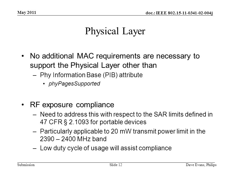 doc.: IEEE j Submission May 2011 Dave Evans, PhilipsSlide 12 Physical Layer No additional MAC requirements are necessary to support the Physical Layer other than –Phy Information Base (PIB) attribute phyPagesSupported RF exposure compliance –Need to address this with respect to the SAR limits defined in 47 CFR § for portable devices –Particularly applicable to 20 mW transmit power limit in the 2390 – 2400 MHz band –Low duty cycle of usage will assist compliance