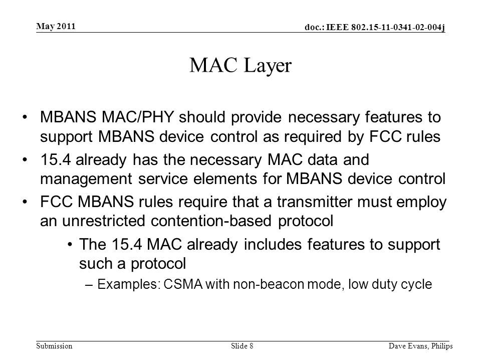 doc.: IEEE j Submission May 2011 Dave Evans, PhilipsSlide 8 MAC Layer MBANS MAC/PHY should provide necessary features to support MBANS device control as required by FCC rules 15.4 already has the necessary MAC data and management service elements for MBANS device control FCC MBANS rules require that a transmitter must employ an unrestricted contention-based protocol The 15.4 MAC already includes features to support such a protocol –Examples: CSMA with non-beacon mode, low duty cycle