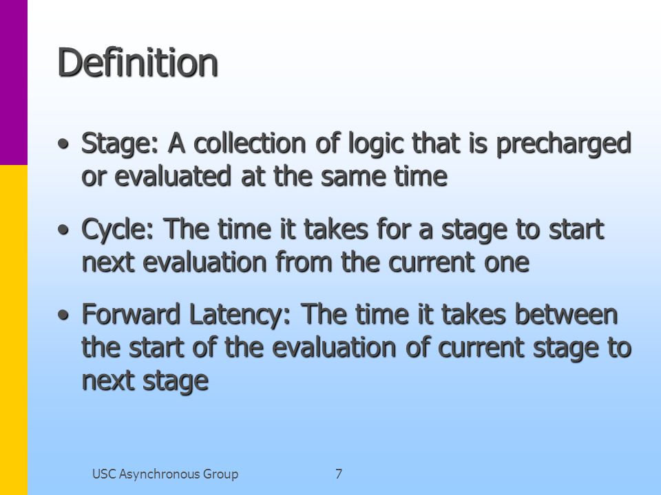 USC Asynchronous Group7 Definition Stage: A collection of logic that is precharged or evaluated at the same timeStage: A collection of logic that is precharged or evaluated at the same time Cycle: The time it takes for a stage to start next evaluation from the current oneCycle: The time it takes for a stage to start next evaluation from the current one Forward Latency: The time it takes between the start of the evaluation of current stage to next stageForward Latency: The time it takes between the start of the evaluation of current stage to next stage