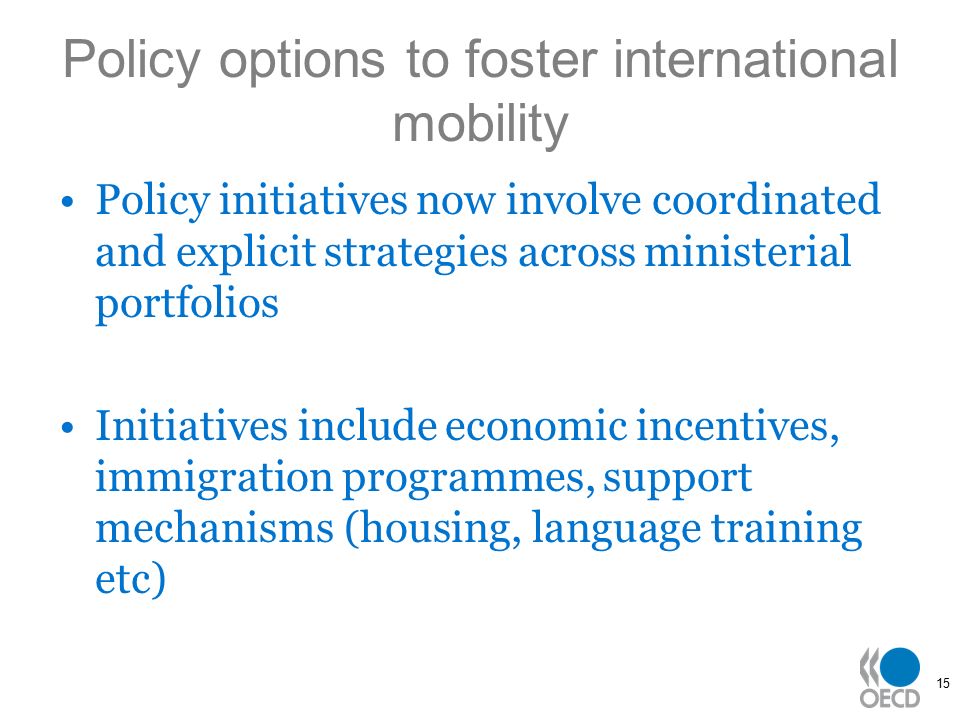 15 Policy options to foster international mobility Policy initiatives now involve coordinated and explicit strategies across ministerial portfolios Initiatives include economic incentives, immigration programmes, support mechanisms (housing, language training etc)