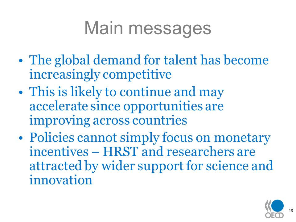 16 Main messages The global demand for talent has become increasingly competitive This is likely to continue and may accelerate since opportunities are improving across countries Policies cannot simply focus on monetary incentives – HRST and researchers are attracted by wider support for science and innovation
