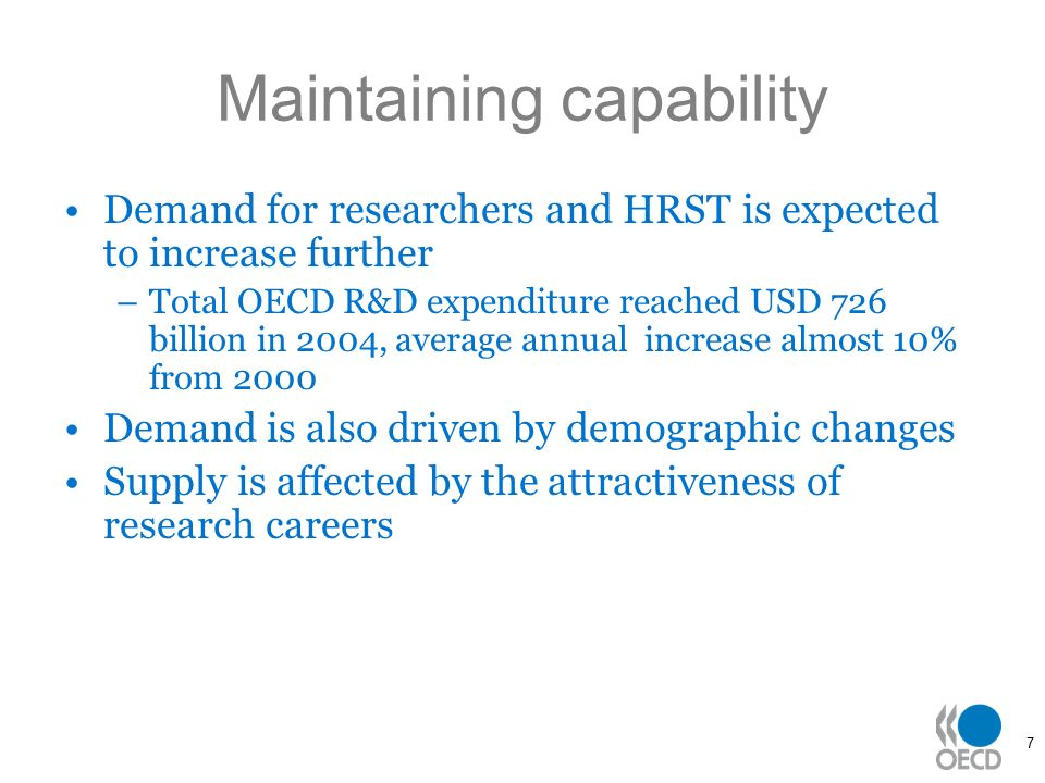 7 Maintaining capability Demand for researchers and HRST is expected to increase further –Total OECD R&D expenditure reached USD 726 billion in 2004, average annual increase almost 10% from 2000 Demand is also driven by demographic changes Supply is affected by the attractiveness of research careers