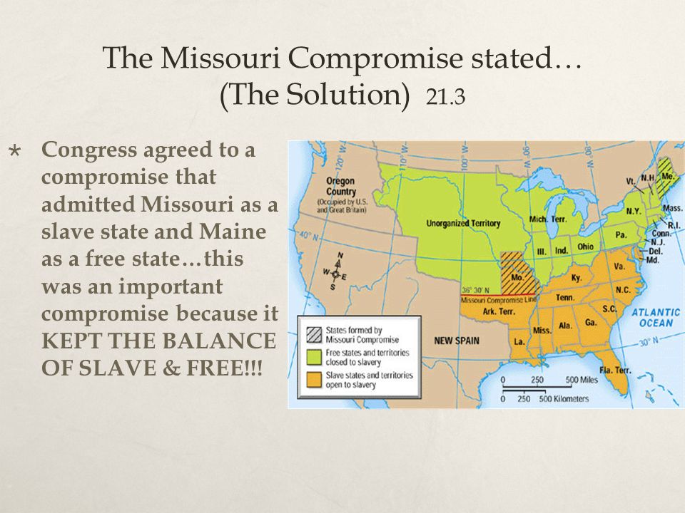The Missouri Compromise stated… (The Solution) 21.3  Congress agreed to a compromise that admitted Missouri as a slave state and Maine as a free state…this was an important compromise because it KEPT THE BALANCE OF SLAVE & FREE!!!
