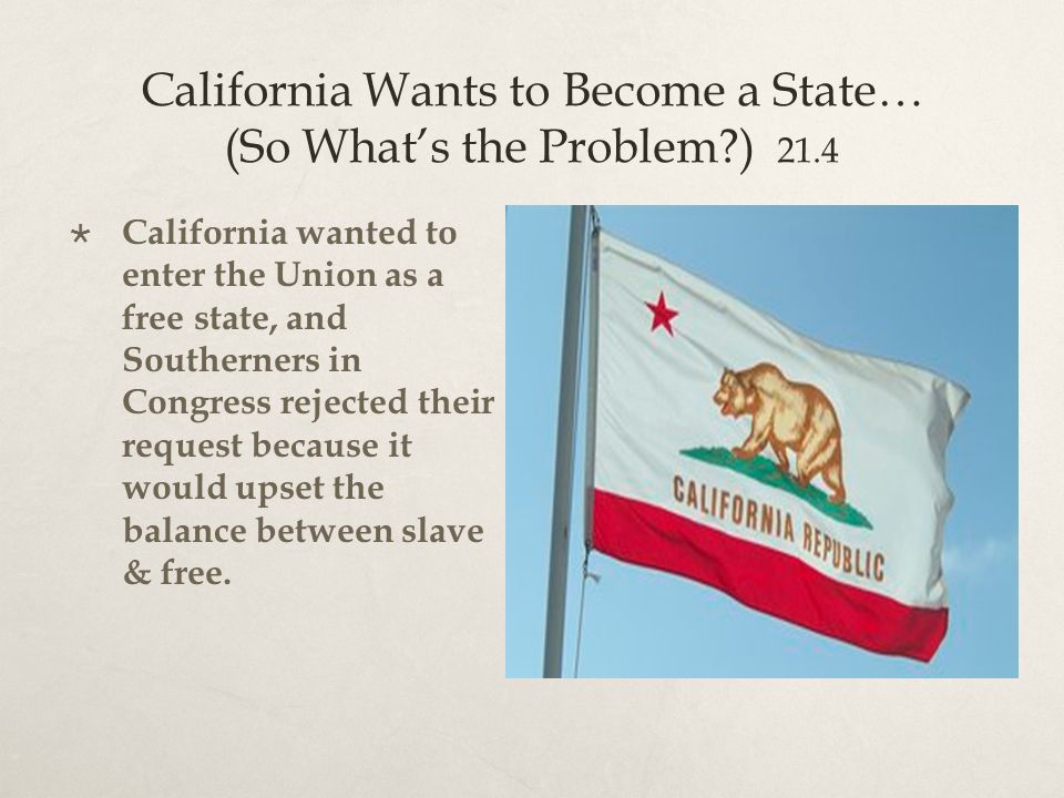 California Wants to Become a State… (So What’s the Problem ) 21.4  California wanted to enter the Union as a free state, and Southerners in Congress rejected their request because it would upset the balance between slave & free.