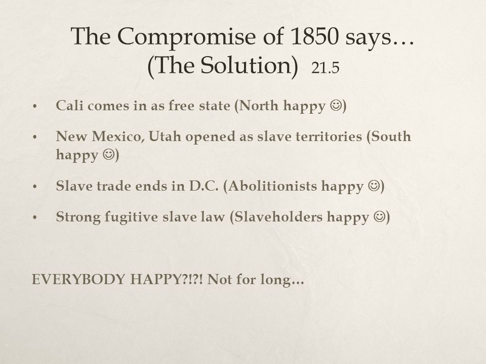 The Compromise of 1850 says… (The Solution) 21.5 Cali comes in as free state (North happy ) New Mexico, Utah opened as slave territories (South happy ) Slave trade ends in D.C.
