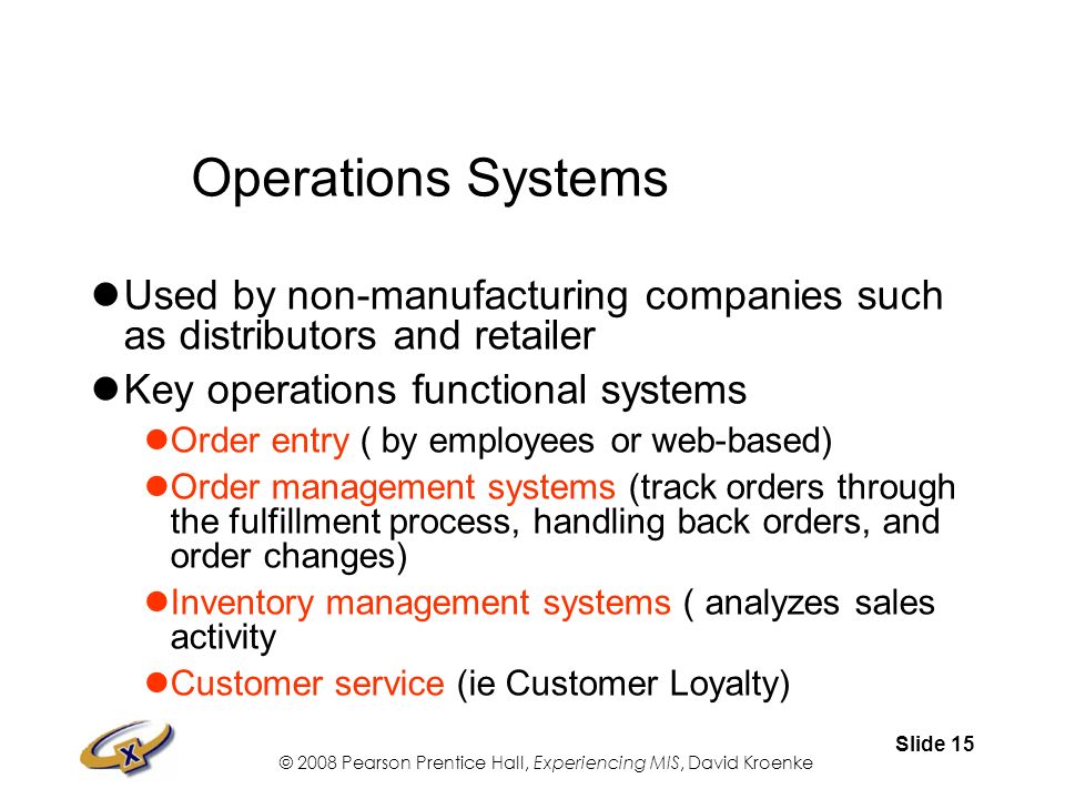 © 2008 Pearson Prentice Hall, Experiencing MIS, David Kroenke Slide 15 Operations Systems Used by non-manufacturing companies such as distributors and retailer Key operations functional systems Order entry ( by employees or web-based) Order management systems (track orders through the fulfillment process, handling back orders, and order changes) Inventory management systems ( analyzes sales activity Customer service (ie Customer Loyalty)
